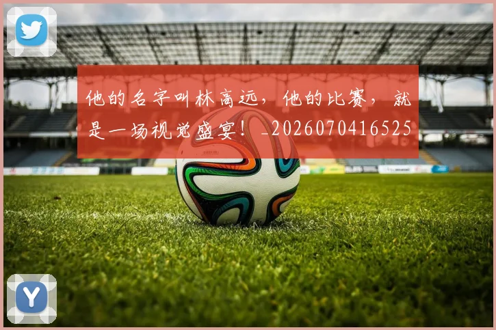 他的名字叫林高远,他的比赛,就是一场视觉盛宴!_20260704165255_20260718003016