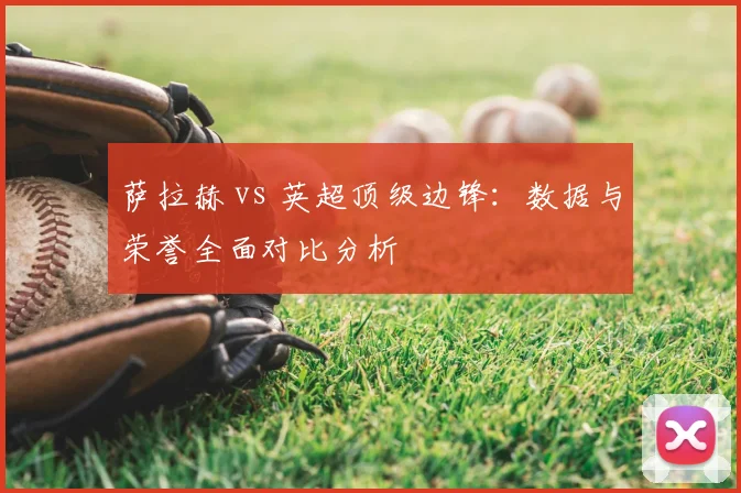 萨拉赫 vs 英超顶级边锋:数据与荣誉全面对比分析