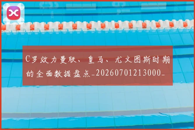 C罗效力曼联、皇马、尤文图斯时期的全面数据盘点_20260701213000_20260712051615