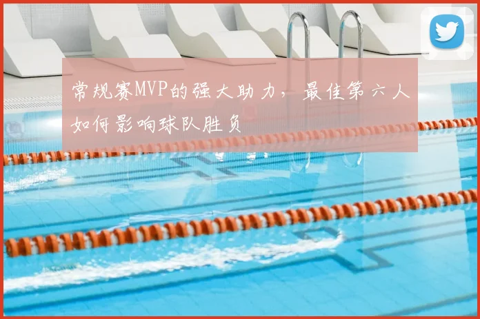 常规赛MVP的强大助力，最佳第六人如何影响球队胜负