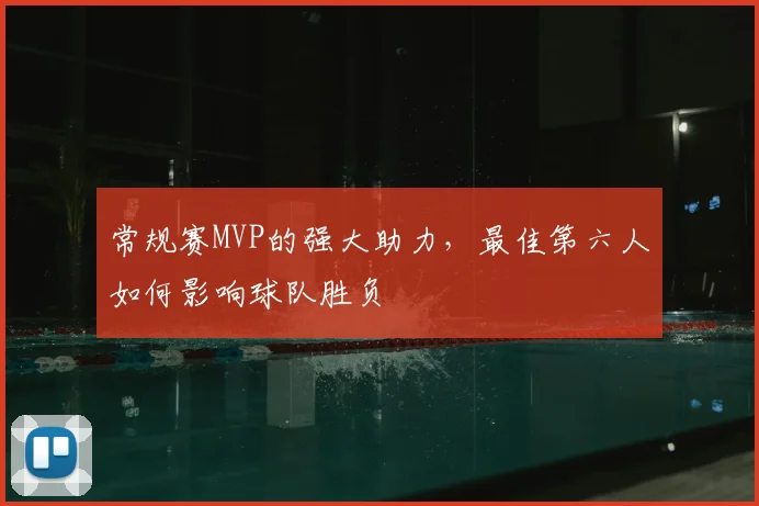 常规赛MVP的强大助力,最佳第六人如何影响球队胜负