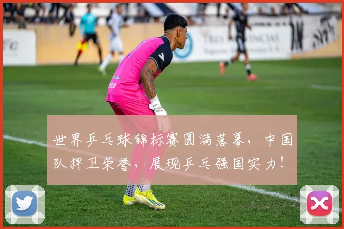 世界乒乓球锦标赛圆满落幕,中国队捍卫荣誉,展现乒乓强国实力!_20260702173710