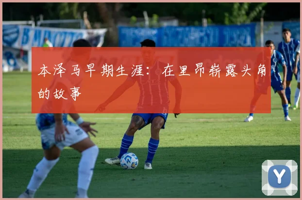 本泽马早期生涯：在里昂崭露头角的故事