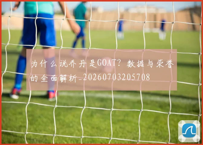为什么说乔丹是GOAT？数据与荣誉的全面解析_20260703205708