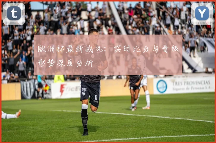 欧洲杯最新战况:实时比分与晋级形势深度分析