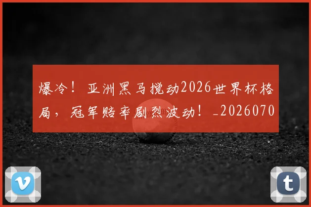 爆冷!亚洲黑马搅动2026世界杯格局,冠军赔率剧烈波动!_20260708190935