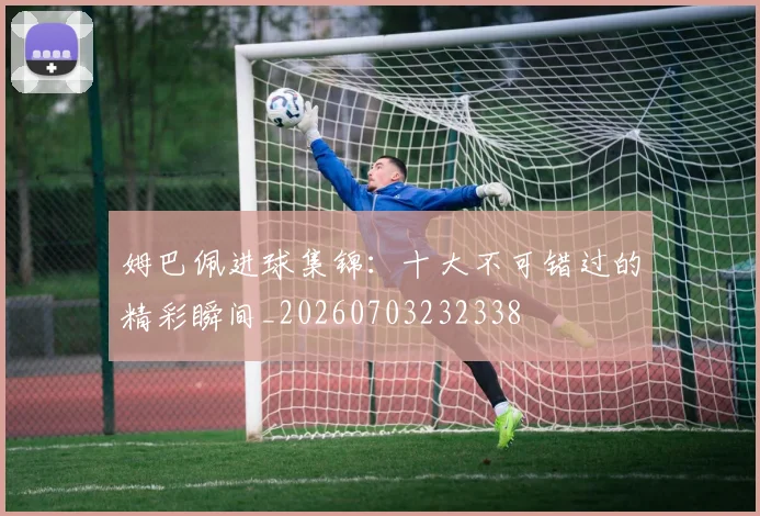 姆巴佩进球集锦：十大不可错过的精彩瞬间_20260703232338