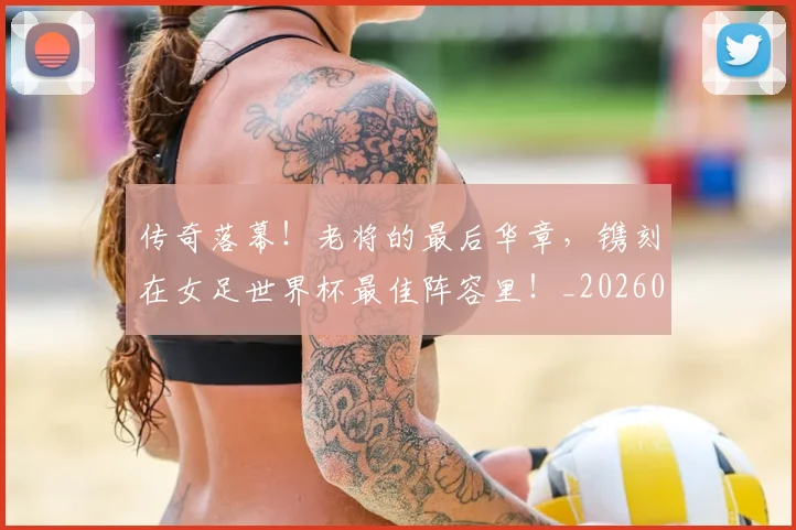 传奇落幕！老将的最后华章，镌刻在女足世界杯最佳阵容里！_20260703213806