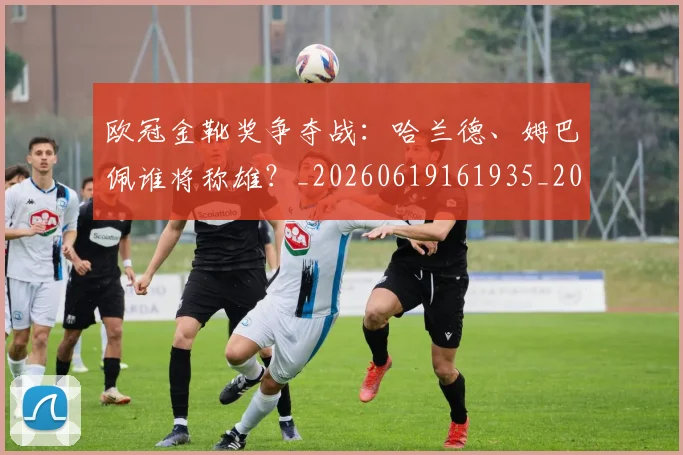 欧冠金靴奖争夺战：哈兰德、姆巴佩谁将称雄？_20260619161935_20260707151939