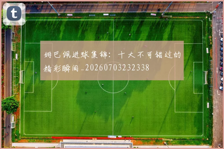 姆巴佩进球集锦：十大不可错过的精彩瞬间_20260703232338