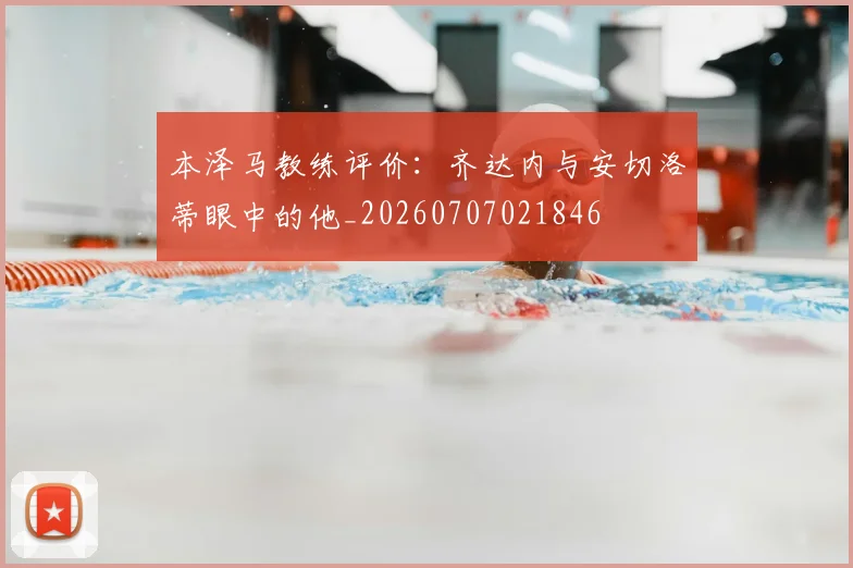 本泽马教练评价：齐达内与安切洛蒂眼中的他_20260707021846