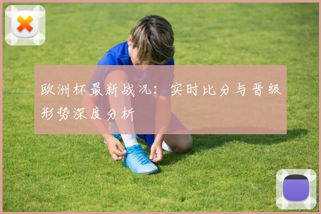 欧洲杯最新战况：实时比分与晋级形势深度分析