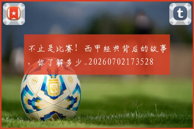 不止是比赛!西甲经典背后的故事,你了解多少_20260702173528