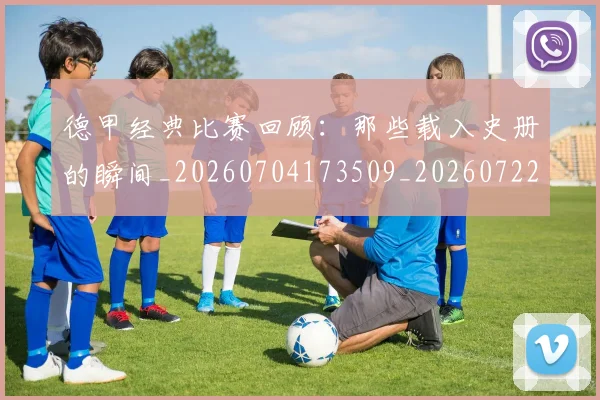 德甲经典比赛回顾：那些载入史册的瞬间_20260704173509_20260722162226